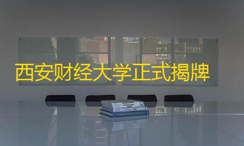 预留实例西安财经大学正式揭牌 校领导：将迎来全新的历史阶段